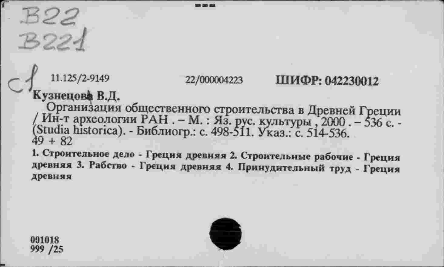 ﻿22/000004223 ШИФР: 042230012
I 11.125/2-9149
Кузнецов^ В.Д.
Организация общественного строительства в Древней Греции / Ин-т археологии РАН . - М. : Яз. рус. культуры , 2000 . - 536 с. -(^Studia>historica). - Библиогр.: с. 498-511. Указ.: с. 514-536.
1. Строительное дело - Греция древняя 2. Строительные рабочие - Греция древняя 3. Рабство - Греция древняя 4. Принудительный труд - Греция древняя
091018
999 /25